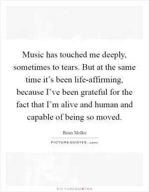 Music has touched me deeply, sometimes to tears. But at the same time it’s been life-affirming, because I’ve been grateful for the fact that I’m alive and human and capable of being so moved Picture Quote #1