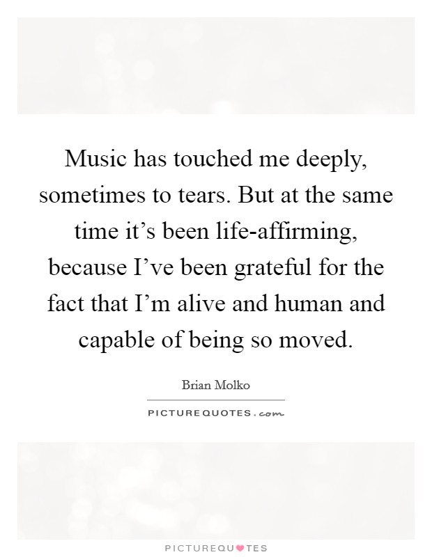 Music has touched me deeply, sometimes to tears. But at the same time it's been life-affirming, because I've been grateful for the fact that I'm alive and human and capable of being so moved Picture Quote #1