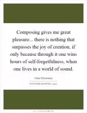 Composing gives me great pleasure... there is nothing that surpasses the joy of creation, if only because through it one wins hours of self-forgetfulness, when one lives in a world of sound Picture Quote #1
