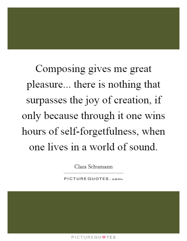 Composing gives me great pleasure... there is nothing that surpasses the joy of creation, if only because through it one wins hours of self-forgetfulness, when one lives in a world of sound Picture Quote #1