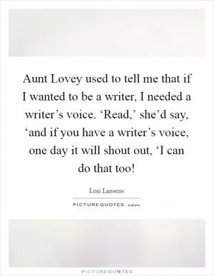 Aunt Lovey used to tell me that if I wanted to be a writer, I needed a writer’s voice. ‘Read,’ she’d say, ‘and if you have a writer’s voice, one day it will shout out, ‘I can do that too! Picture Quote #1