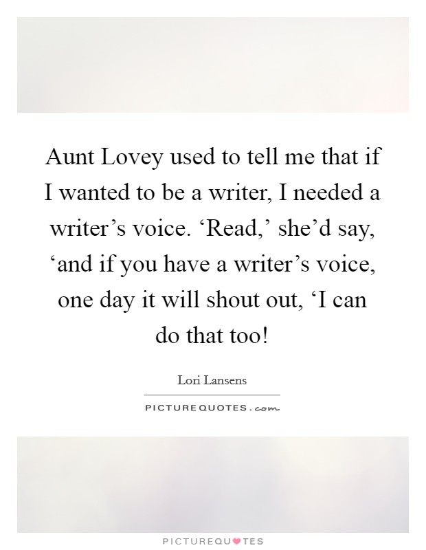Aunt Lovey used to tell me that if I wanted to be a writer, I needed a writer's voice. ‘Read,' she'd say, ‘and if you have a writer's voice, one day it will shout out, ‘I can do that too! Picture Quote #1