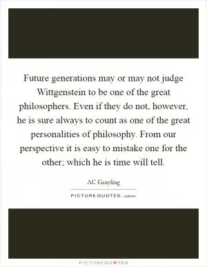 Future generations may or may not judge Wittgenstein to be one of the great philosophers. Even if they do not, however, he is sure always to count as one of the great personalities of philosophy. From our perspective it is easy to mistake one for the other; which he is time will tell Picture Quote #1