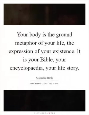 Your body is the ground metaphor of your life, the expression of your existence. It is your Bible, your encyclopaedia, your life story Picture Quote #1