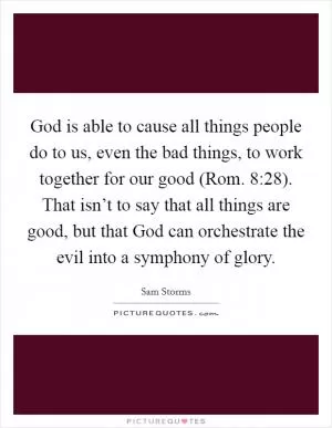 God is able to cause all things people do to us, even the bad things, to work together for our good (Rom. 8:28). That isn’t to say that all things are good, but that God can orchestrate the evil into a symphony of glory Picture Quote #1