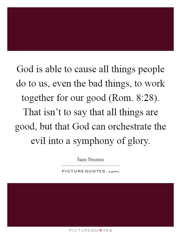 God is able to cause all things people do to us, even the bad things, to work together for our good (Rom. 8:28). That isn't to say that all things are good, but that God can orchestrate the evil into a symphony of glory Picture Quote #1