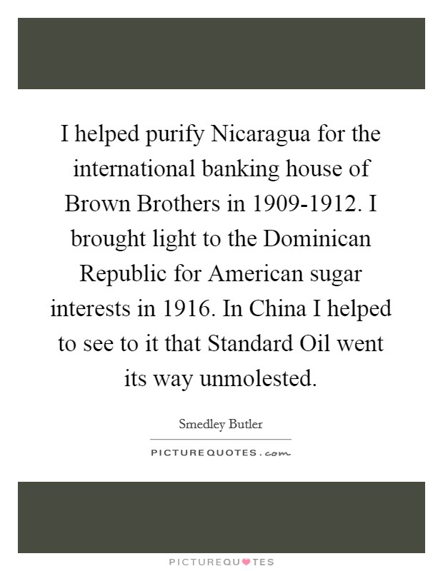 I helped purify Nicaragua for the international banking house of Brown Brothers in 1909-1912. I brought light to the Dominican Republic for American sugar interests in 1916. In China I helped to see to it that Standard Oil went its way unmolested Picture Quote #1