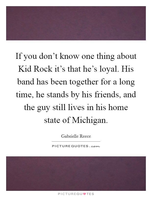 If you don't know one thing about Kid Rock it's that he's loyal. His band has been together for a long time, he stands by his friends, and the guy still lives in his home state of Michigan Picture Quote #1