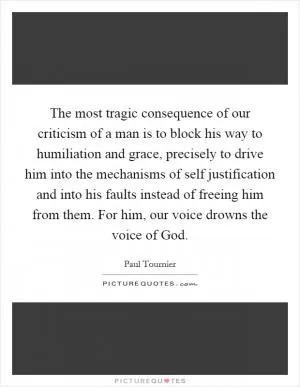 The most tragic consequence of our criticism of a man is to block his way to humiliation and grace, precisely to drive him into the mechanisms of self justification and into his faults instead of freeing him from them. For him, our voice drowns the voice of God Picture Quote #1