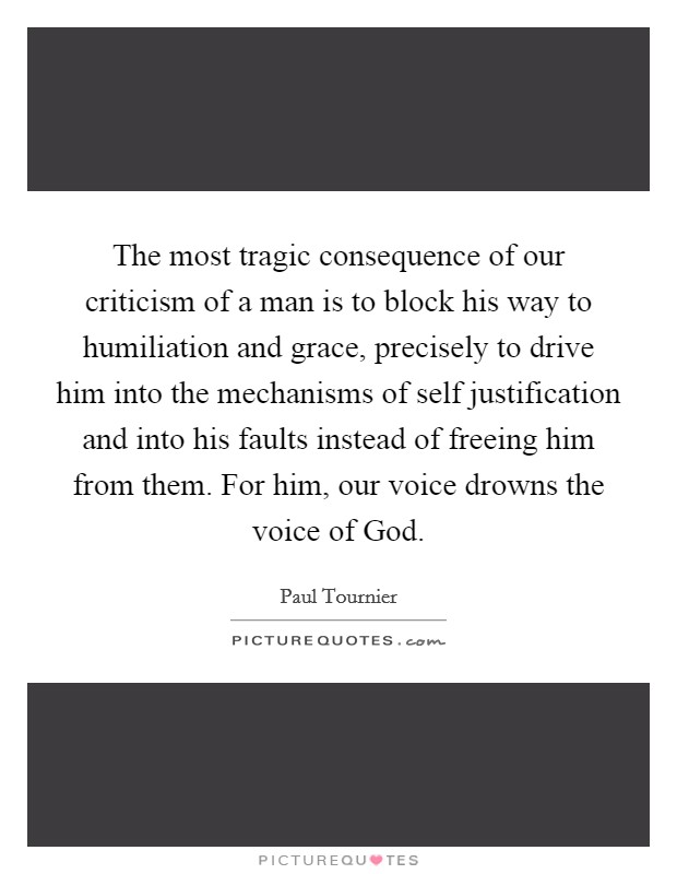 The most tragic consequence of our criticism of a man is to block his way to humiliation and grace, precisely to drive him into the mechanisms of self justification and into his faults instead of freeing him from them. For him, our voice drowns the voice of God Picture Quote #1