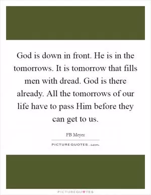 God is down in front. He is in the tomorrows. It is tomorrow that fills men with dread. God is there already. All the tomorrows of our life have to pass Him before they can get to us Picture Quote #1