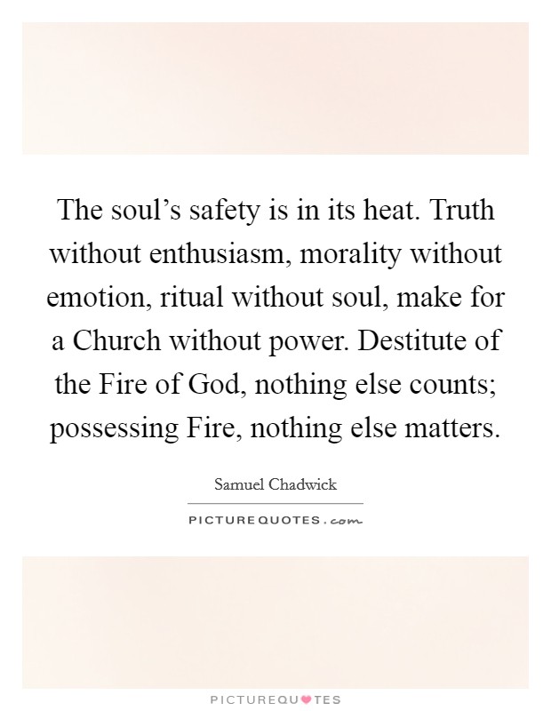 The soul's safety is in its heat. Truth without enthusiasm, morality without emotion, ritual without soul, make for a Church without power. Destitute of the Fire of God, nothing else counts; possessing Fire, nothing else matters Picture Quote #1