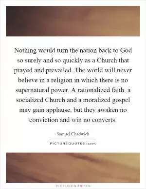 Nothing would turn the nation back to God so surely and so quickly as a Church that prayed and prevailed. The world will never believe in a religion in which there is no supernatural power. A rationalized faith, a socialized Church and a moralized gospel may gain applause, but they awaken no conviction and win no converts Picture Quote #1