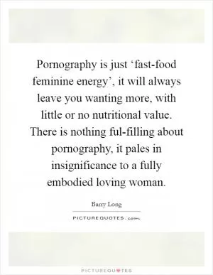 Pornography is just ‘fast-food feminine energy’, it will always leave you wanting more, with little or no nutritional value. There is nothing ful-filling about pornography, it pales in insignificance to a fully embodied loving woman Picture Quote #1