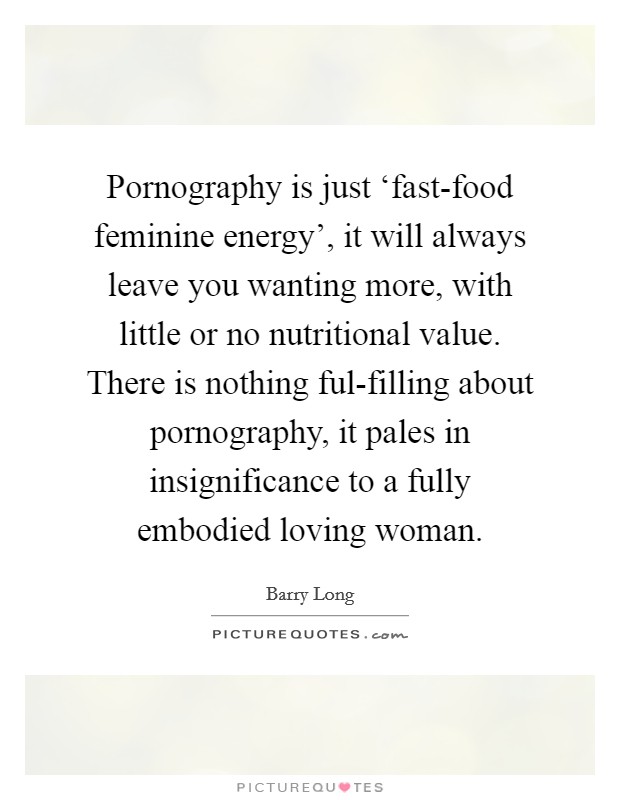 Pornography is just ‘fast-food feminine energy', it will always leave you wanting more, with little or no nutritional value. There is nothing ful-filling about pornography, it pales in insignificance to a fully embodied loving woman Picture Quote #1