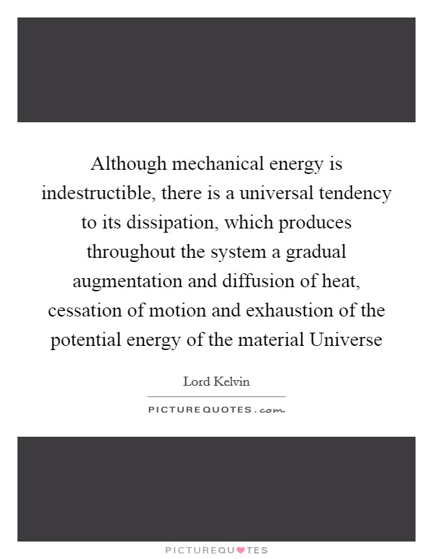 Although mechanical energy is indestructible, there is a universal tendency to its dissipation, which produces throughout the system a gradual augmentation and diffusion of heat, cessation of motion and exhaustion of the potential energy of the material Universe Picture Quote #1