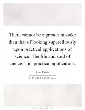 There cannot be a greater mistake than that of looking superciliously upon practical applications of science. The life and soul of science is its practical application Picture Quote #1