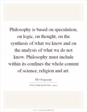 Philosophy is based on speculation, on logic, on thought, on the synthesis of what we know and on the analysis of what we do not know. Philosophy must include within its confines the whole content of science, religion and art Picture Quote #1
