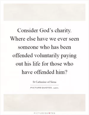 Consider God’s charity. Where else have we ever seen someone who has been offended voluntarily paying out his life for those who have offended him? Picture Quote #1