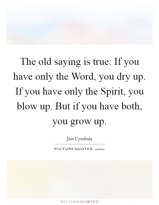 The old saying is true: If you have only the Word, you dry up. If you have only the Spirit, you blow up. But if you have both, you grow up Picture Quote #1