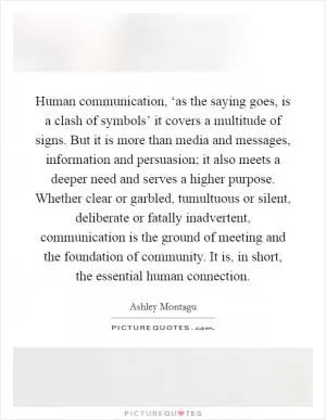 Human communication, ‘as the saying goes, is a clash of symbols’ it covers a multitude of signs. But it is more than media and messages, information and persuasion; it also meets a deeper need and serves a higher purpose. Whether clear or garbled, tumultuous or silent, deliberate or fatally inadvertent, communication is the ground of meeting and the foundation of community. It is, in short, the essential human connection Picture Quote #1