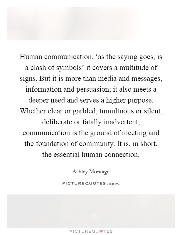Human communication, ‘as the saying goes, is a clash of symbols' it covers a multitude of signs. But it is more than media and messages, information and persuasion; it also meets a deeper need and serves a higher purpose. Whether clear or garbled, tumultuous or silent, deliberate or fatally inadvertent, communication is the ground of meeting and the foundation of community. It is, in short, the essential human connection Picture Quote #1