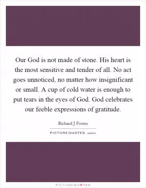 Our God is not made of stone. His heart is the most sensitive and tender of all. No act goes unnoticed, no matter how insignificant or small. A cup of cold water is enough to put tears in the eyes of God. God celebrates our feeble expressions of gratitude Picture Quote #1