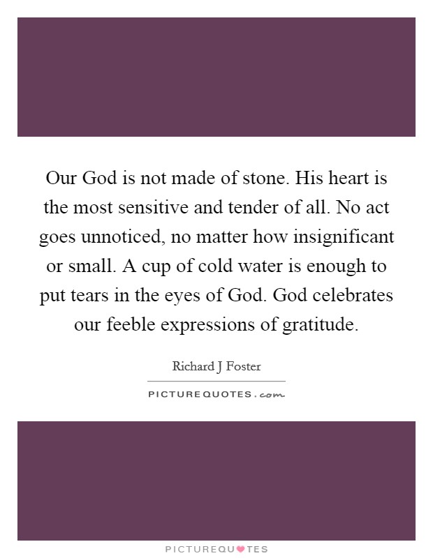 Our God is not made of stone. His heart is the most sensitive and tender of all. No act goes unnoticed, no matter how insignificant or small. A cup of cold water is enough to put tears in the eyes of God. God celebrates our feeble expressions of gratitude Picture Quote #1