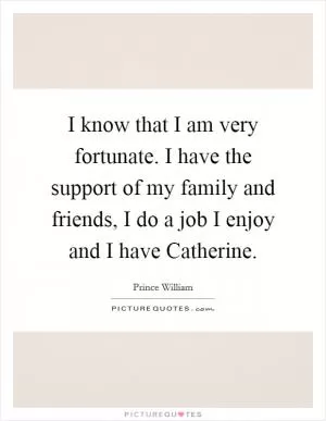 I know that I am very fortunate. I have the support of my family and friends, I do a job I enjoy and I have Catherine Picture Quote #1