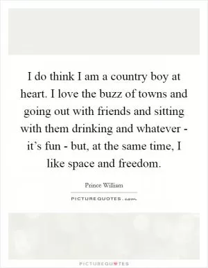 I do think I am a country boy at heart. I love the buzz of towns and going out with friends and sitting with them drinking and whatever - it’s fun - but, at the same time, I like space and freedom Picture Quote #1