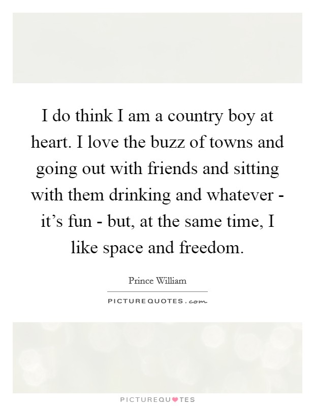 I do think I am a country boy at heart. I love the buzz of towns and going out with friends and sitting with them drinking and whatever - it's fun - but, at the same time, I like space and freedom Picture Quote #1