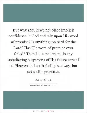 But why should we not place implicit confidence in God and rely upon His word of promise? Is anything too hard for the Lord? Has His word of promise ever failed? Then let us not entertain any unbelieving suspicions of His future care of us. Heaven and earth shall pass away, but not so His promises Picture Quote #1