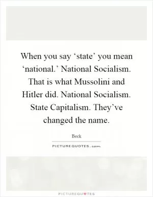 When you say ‘state’ you mean ‘national.’ National Socialism. That is what Mussolini and Hitler did. National Socialism. State Capitalism. They’ve changed the name Picture Quote #1