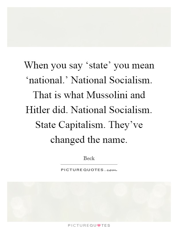 When you say ‘state' you mean ‘national.' National Socialism. That is what Mussolini and Hitler did. National Socialism. State Capitalism. They've changed the name Picture Quote #1