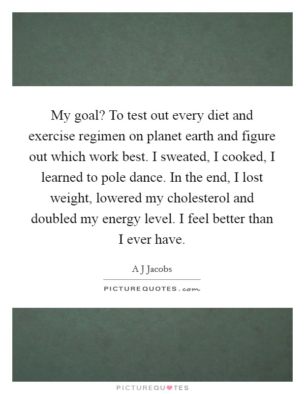 My goal? To test out every diet and exercise regimen on planet earth and figure out which work best. I sweated, I cooked, I learned to pole dance. In the end, I lost weight, lowered my cholesterol and doubled my energy level. I feel better than I ever have Picture Quote #1