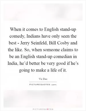 When it comes to English stand-up comedy, Indians have only seen the best - Jerry Seinfeld, Bill Cosby and the like. So, when someone claims to be an English stand-up comedian in India, he’d better be very good if he’s going to make a life of it Picture Quote #1