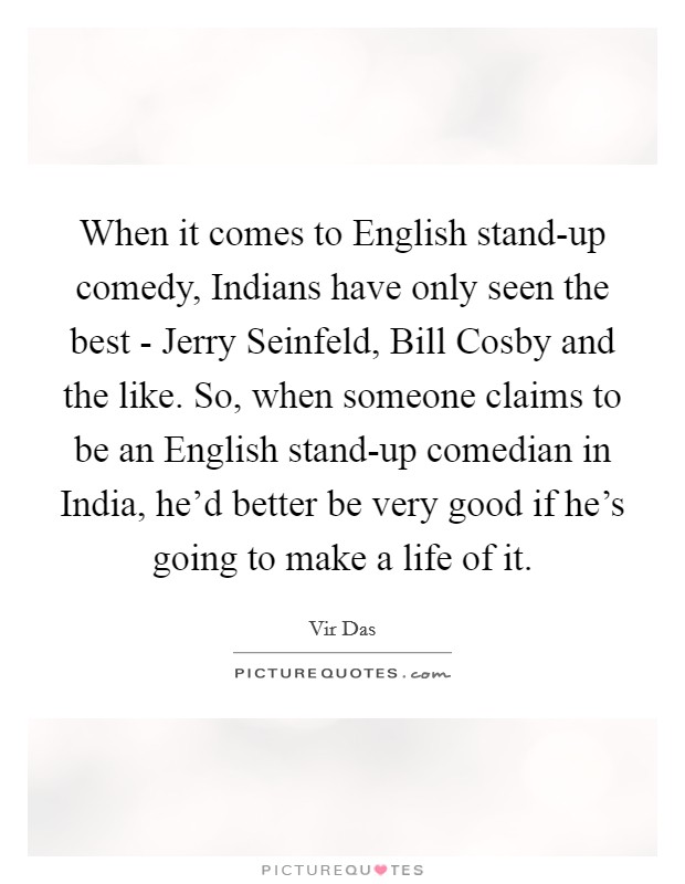 When it comes to English stand-up comedy, Indians have only seen the best - Jerry Seinfeld, Bill Cosby and the like. So, when someone claims to be an English stand-up comedian in India, he'd better be very good if he's going to make a life of it Picture Quote #1