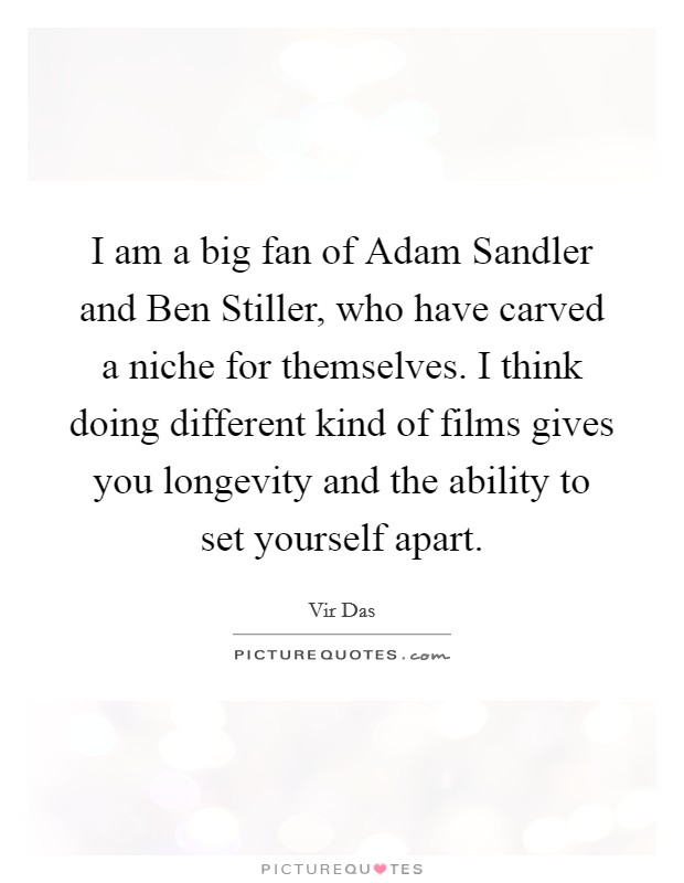I am a big fan of Adam Sandler and Ben Stiller, who have carved a niche for themselves. I think doing different kind of films gives you longevity and the ability to set yourself apart Picture Quote #1