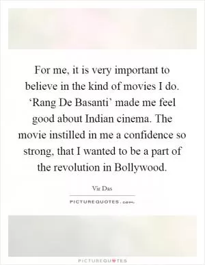 For me, it is very important to believe in the kind of movies I do. ‘Rang De Basanti’ made me feel good about Indian cinema. The movie instilled in me a confidence so strong, that I wanted to be a part of the revolution in Bollywood Picture Quote #1