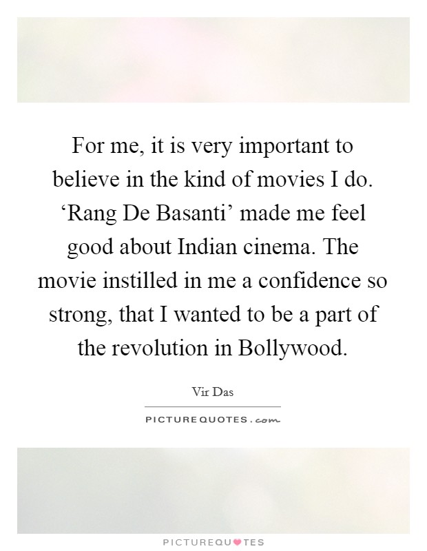 For me, it is very important to believe in the kind of movies I do. ‘Rang De Basanti' made me feel good about Indian cinema. The movie instilled in me a confidence so strong, that I wanted to be a part of the revolution in Bollywood Picture Quote #1