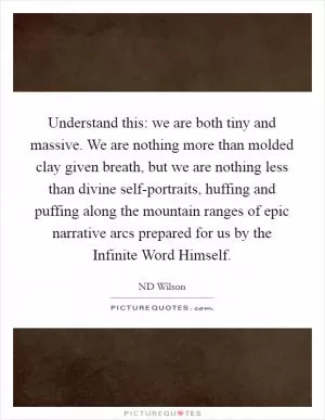 Understand this: we are both tiny and massive. We are nothing more than molded clay given breath, but we are nothing less than divine self-portraits, huffing and puffing along the mountain ranges of epic narrative arcs prepared for us by the Infinite Word Himself Picture Quote #1