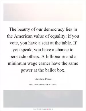 The beauty of our democracy lies in the American value of equality: if you vote, you have a seat at the table. If you speak, you have a chance to persuade others. A billionaire and a minimum wage earner have the same power at the ballot box Picture Quote #1