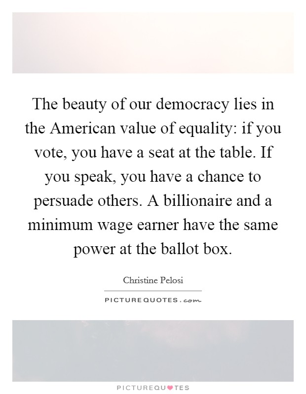 The beauty of our democracy lies in the American value of equality: if you vote, you have a seat at the table. If you speak, you have a chance to persuade others. A billionaire and a minimum wage earner have the same power at the ballot box Picture Quote #1