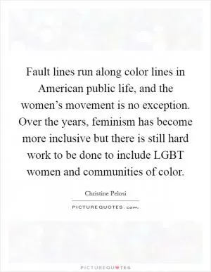 Fault lines run along color lines in American public life, and the women’s movement is no exception. Over the years, feminism has become more inclusive but there is still hard work to be done to include LGBT women and communities of color Picture Quote #1