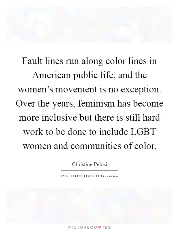 Fault lines run along color lines in American public life, and the women's movement is no exception. Over the years, feminism has become more inclusive but there is still hard work to be done to include LGBT women and communities of color Picture Quote #1