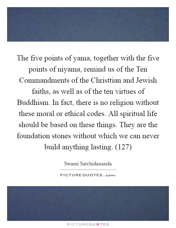 The five points of yama, together with the five points of niyama, remind us of the Ten Commandments of the Christtian and Jewish faiths, as well as of the ten virtues of Buddhism. In fact, there is no religion without these moral or ethical codes. All spiritual life should be based on these things. They are the foundation stones without which we can never build anything lasting. (127) Picture Quote #1