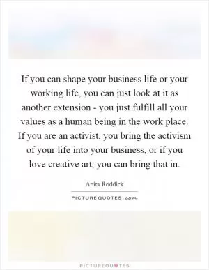 If you can shape your business life or your working life, you can just look at it as another extension - you just fulfill all your values as a human being in the work place. If you are an activist, you bring the activism of your life into your business, or if you love creative art, you can bring that in Picture Quote #1