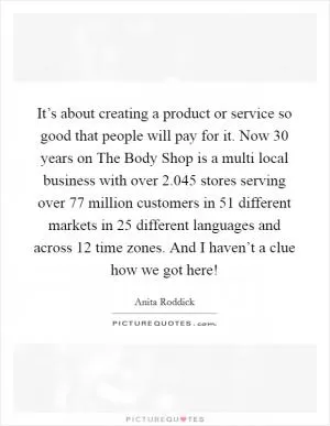 It’s about creating a product or service so good that people will pay for it. Now 30 years on The Body Shop is a multi local business with over 2.045 stores serving over 77 million customers in 51 different markets in 25 different languages and across 12 time zones. And I haven’t a clue how we got here! Picture Quote #1