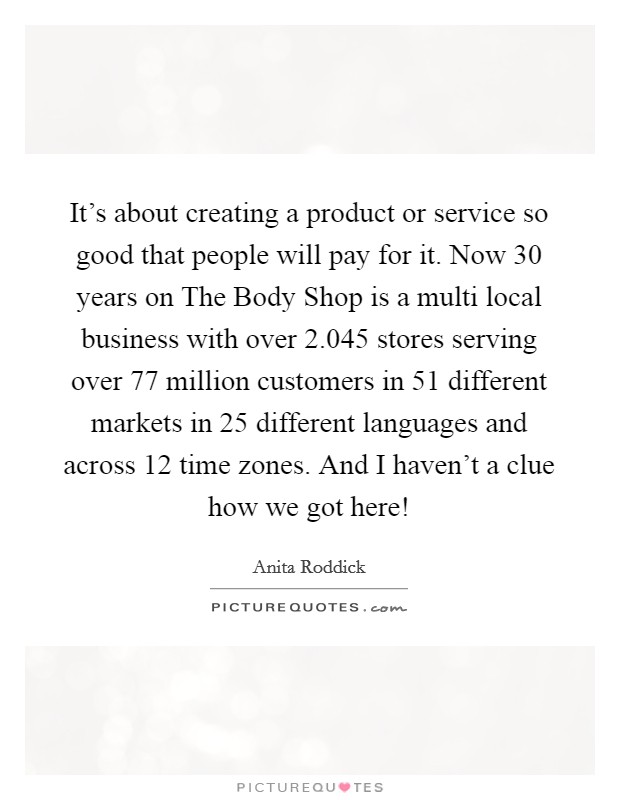 It's about creating a product or service so good that people will pay for it. Now 30 years on The Body Shop is a multi local business with over 2.045 stores serving over 77 million customers in 51 different markets in 25 different languages and across 12 time zones. And I haven't a clue how we got here! Picture Quote #1