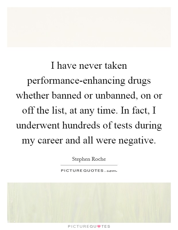 I have never taken performance-enhancing drugs whether banned or unbanned, on or off the list, at any time. In fact, I underwent hundreds of tests during my career and all were negative Picture Quote #1